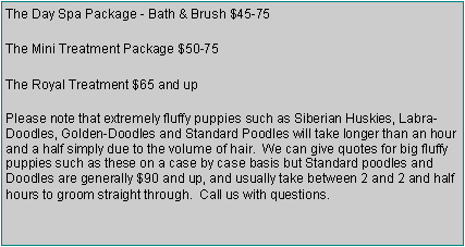 Text Box: The Day Spa Package - Bath & Brush $45-75The Mini Treatment Package $50-75The Royal Treatment $65 and upPlease note that extremely fluffy puppies such as Siberian Huskies, Labra-Doodles, Golden-Doodles and Standard Poodles will take longer than an hour and a half simply due to the volume of hair.  We can give quotes for big fluffy puppies such as these on a case by case basis but Standard poodles and Doodles are generally $100 and up, and usually take between 2 and 2 and half hours to groom straight through.  Call us with questions.