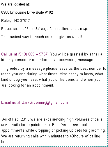 Text Box: We are located at:
6300 Limousine Drive Suite #102
Raleigh NC 27617
Please see the �Find Us� page for directions and a map.
The easiest way to reach us is to give us a call!
Call us at (919) 665 � 9767 You will be greeted by either a friendly person or our informative answering message.
If greeted by a message please leave us the best number to reach you and during what times. Also handy to know, what kind of dog you have, what you�d like done, and when you are looking for an appointment.
Email us at BarkGrooming@gmail.com
As of Feb. 2013 we are experiencing high volumes of calls and emails for appointments. Feel free to pre-book appointments while dropping or picking up pets for grooming. We are returning calls within minutes to 48hours of calling time.