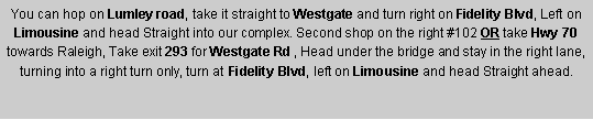 Text Box: You can hop on Lumley road, take it straight to Westgate and turn right on Fidelity Blvd, Left on Limousine and head Straight into our complex. Second shop on the right #102 OR take Hwy 70 towards Raleigh, Take exit 293 for Westgate Rd , Head under the bridge and stay in the right lane, turning into a right turn only, turn at Fidelity Blvd, left on Limousine and head Straight ahead. 